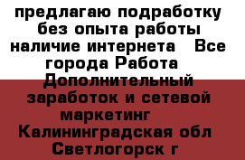 предлагаю подработку без опыта работы,наличие интернета - Все города Работа » Дополнительный заработок и сетевой маркетинг   . Калининградская обл.,Светлогорск г.